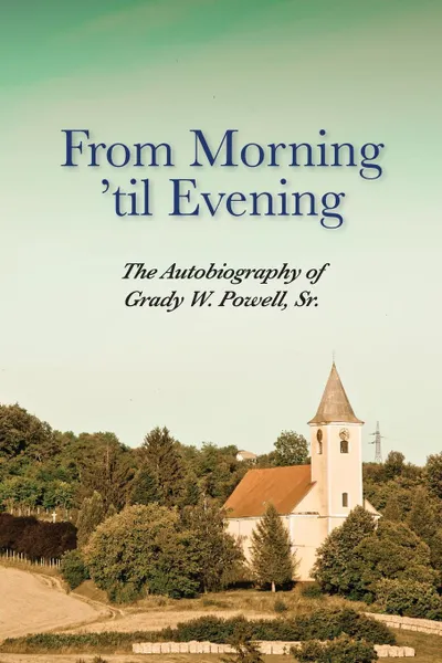 Обложка книги From Morning 'til Evening. The Autobiography of Grady W. Powell, Sr., Grady Wilson Powell