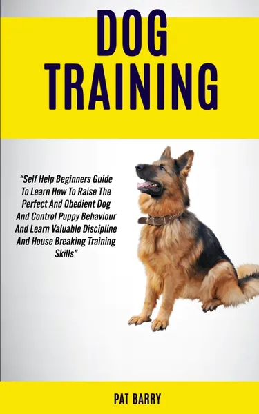 Обложка книги Dog Training. Self Help Beginners Guide To Learn How To Raise The Perfect And Obedient Dog And Control Puppy Behaviour And Learn Valuable Discipline And House Breaking Training Skills Pat Barry, Pat Barry