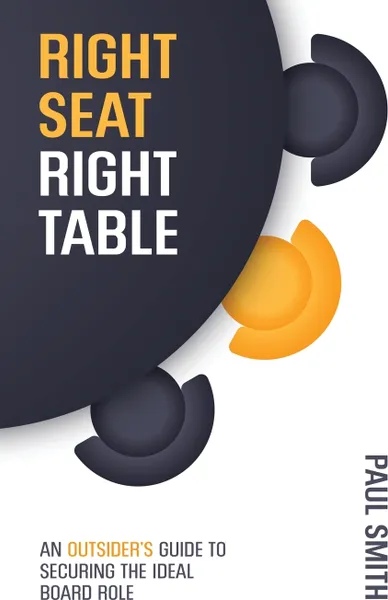 Обложка книги Right Seat Right Table. An Outsider's Guide to Securing the Ideal Board Role, Paul Smith