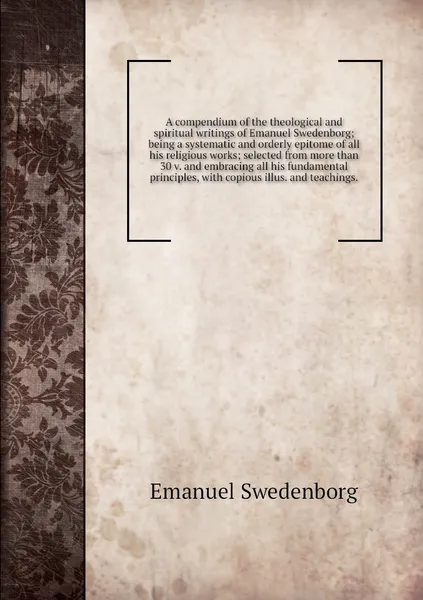 Обложка книги A compendium of the theological and spiritual writings of Emanuel Swedenborg; being a systematic and orderly epitome of all his religious works; selected from more than 30 v. and embracing all his fundamental principles, with copious illus. and te..., Swedenborg Emanuel