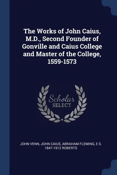 Обложка книги The Works of John Caius, M.D., Second Founder of Gonville and Caius College and Master of the College, 1559-1573, John Venn, John Caius, Abraham Fleming