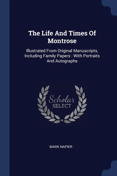 Обложка книги The Life And Times Of Montrose. Illustrated From Original Manuscripts, Including Family Papers : With Portraits And Autographs, Mark Napier