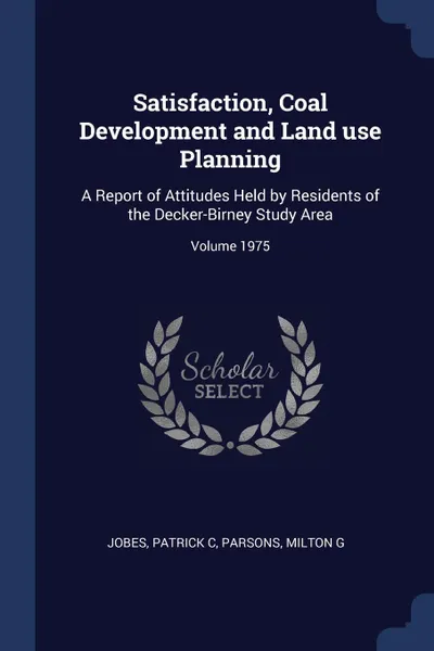 Обложка книги Satisfaction, Coal Development and Land use Planning. A Report of Attitudes Held by Residents of the Decker-Birney Study Area; Volume 1975, Jobes Patrick C, Parsons Milton G