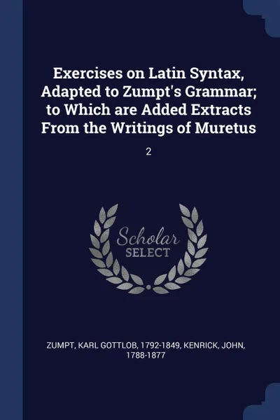 Обложка книги Exercises on Latin Syntax, Adapted to Zumpt's Grammar; to Which are Added Extracts From the Writings of Muretus. 2, Karl Gottlob Zumpt, John Kenrick