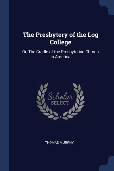 Обложка книги The Presbytery of the Log College. Or, The Cradle of the Presbyterian Church in America, Thomas Murphy