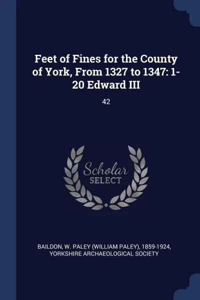 Обложка книги Feet of Fines for the County of York, From 1327 to 1347. 1-20 Edward III: 42, W Paley 1859-1924 Baildon