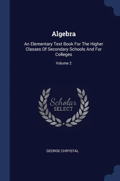 Обложка книги Algebra. An Elementary Text Book For The Higher Classes Of Secondary Schools And For Colleges; Volume 2, George Chrystal