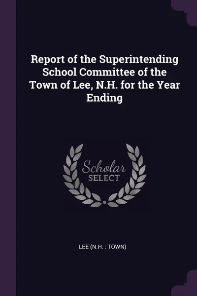 Обложка книги Report of the Superintending School Committee of the Town of Lee, N.H. for the Year Ending, Lee Lee