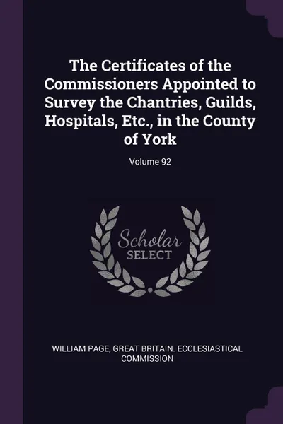 Обложка книги The Certificates of the Commissioners Appointed to Survey the Chantries, Guilds, Hospitals, Etc., in the County of York; Volume 92, William Page