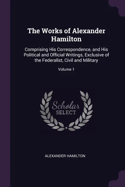 Обложка книги The Works of Alexander Hamilton. Comprising His Correspondence, and His Political and Official Writings, Exclusive of the Federalist, Civil and Military; Volume 1, Alexander Hamilton