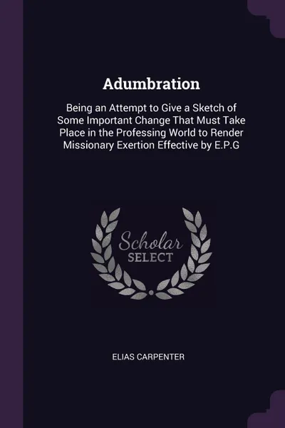 Обложка книги Adumbration. Being an Attempt to Give a Sketch of Some Important Change That Must Take Place in the Professing World to Render Missionary Exertion Effective by E.P.G, Elias Carpenter