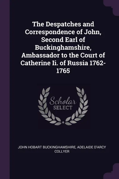 Обложка книги The Despatches and Correspondence of John, Second Earl of Buckinghamshire, Ambassador to the Court of Catherine Ii. of Russia 1762-1765, John Hobart Buckinghamshire, Adelaide D'Arcy Collyer