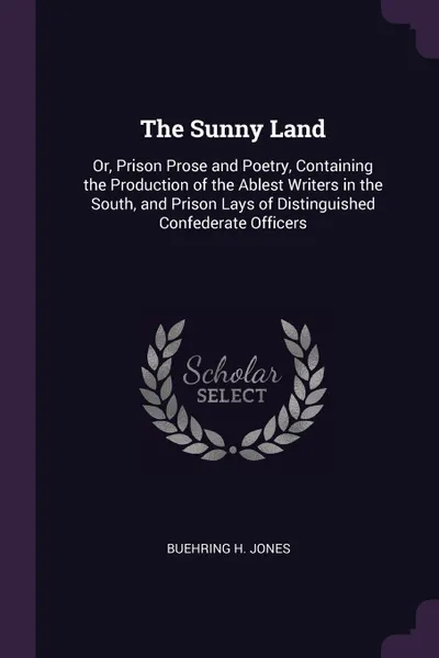 Обложка книги The Sunny Land. Or, Prison Prose and Poetry, Containing the Production of the Ablest Writers in the South, and Prison Lays of Distinguished Confederate Officers, Buehring H. Jones