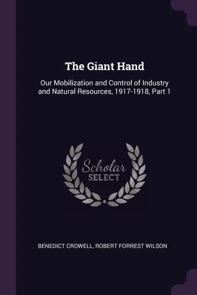 Обложка книги The Giant Hand. Our Mobilization and Control of Industry and Natural Resources, 1917-1918, Part 1, Benedict Crowell, Robert Forrest Wilson