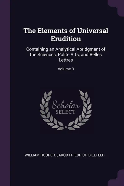 Обложка книги The Elements of Universal Erudition. Containing an Analytical Abridgment of the Sciences, Polite Arts, and Belles Lettres; Volume 3, William Hooper, Jakob Friedrich Bielfeld