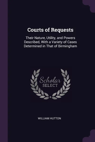 Обложка книги Courts of Requests. Their Nature, Utility, and Powers Described, With a Variety of Cases Determined in That of Birmingham, William Hutton