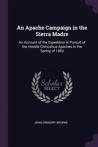 Обложка книги An Apache Campaign in the Sierra Madre. An Account of the Expedition in Pursuit of the Hostile Chiricahua Apaches in the Spring of 1883, John Gregory Bourke