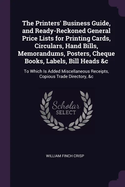 Обложка книги The Printers' Business Guide, and Ready-Reckoned General Price Lists for Printing Cards, Circulars, Hand Bills, Memorandums, Posters, Cheque Books, Labels, Bill Heads &c. To Which Is Added Miscellaneous Receipts, Copious Trade Directory, &c, William Finch Crisp