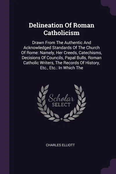 Обложка книги Delineation Of Roman Catholicism. Drawn From The Authentic And Acknowledged Standards Of The Church Of Rome: Namely, Her Creeds, Catechisms, Decisions Of Councils, Papal Bulls, Roman Catholic Writers, The Records Of History, Etc., Etc.: In Which The, Charles Elliott