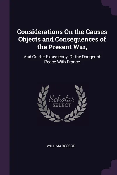 Обложка книги Considerations On the Causes Objects and Consequences of the Present War,. And On the Expediency, Or the Danger of Peace With France, William Roscoe