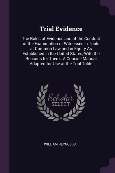 Обложка книги Trial Evidence. The Rules of Evidence and of the Conduct of the Examination of Witnesses in Trials at Common Law and in Equity As Established in the United States, With the Reasons for Them : A Concise Manual Adapted for Use at the Trial Table, William Reynolds