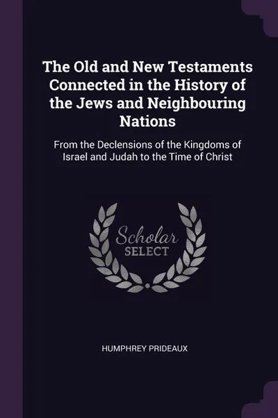 Обложка книги The Old and New Testaments Connected in the History of the Jews and Neighbouring Nations. From the Declensions of the Kingdoms of Israel and Judah to the Time of Christ, Humphrey Prideaux