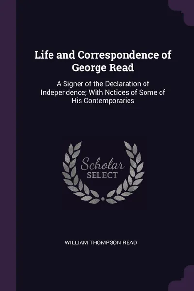 Обложка книги Life and Correspondence of George Read. A Signer of the Declaration of Independence; With Notices of Some of His Contemporaries, William Thompson Read