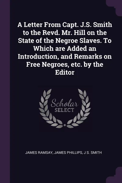 Обложка книги A Letter From Capt. J.S. Smith to the Revd. Mr. Hill on the State of the Negroe Slaves. To Which are Added an Introduction, and Remarks on Free Negroes, etc. by the Editor, James Ramsay, James Phillips, J S. Smith