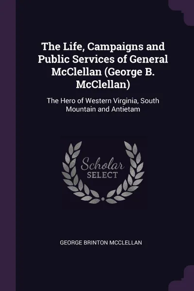 Обложка книги The Life, Campaigns and Public Services of General McClellan (George B. McClellan). The Hero of Western Virginia, South Mountain and Antietam, George Brinton McClellan