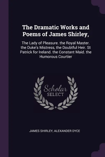 Обложка книги The Dramatic Works and Poems of James Shirley,. The Lady of Pleasure. the Royal Master. the Duke's Mistress, the Doubtful Heir. St Patrick for Ireland. the Constant Maid. the Humorous Courtier, James Shirley, Alexander Dyce
