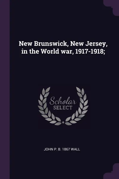 Обложка книги New Brunswick, New Jersey, in the World war, 1917-1918;, John P. b. 1867 Wall