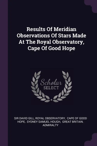 Обложка книги Results Of Meridian Observations Of Stars Made At The Royal Observatory, Cape Of Good Hope, Sir David Gill, Royal Observatory