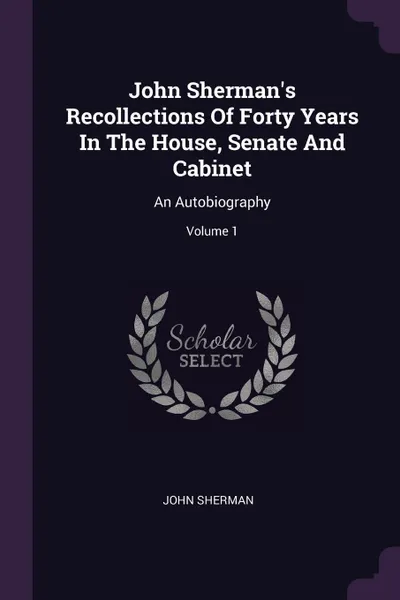 Обложка книги John Sherman's Recollections Of Forty Years In The House, Senate And Cabinet. An Autobiography; Volume 1, John Sherman