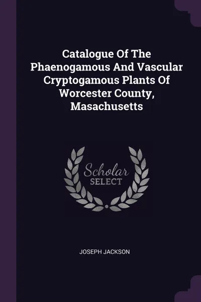 Обложка книги Catalogue Of The Phaenogamous And Vascular Cryptogamous Plants Of Worcester County, Masachusetts, Joseph Jackson