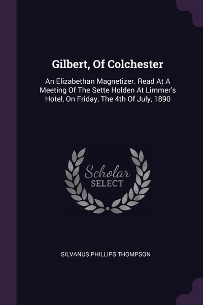 Обложка книги Gilbert, Of Colchester. An Elizabethan Magnetizer. Read At A Meeting Of The Sette Holden At Limmer's Hotel, On Friday, The 4th Of July, 1890, Silvanus Phillips Thompson