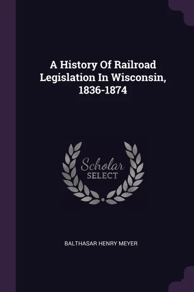 Обложка книги A History Of Railroad Legislation In Wisconsin, 1836-1874, Balthasar Henry Meyer