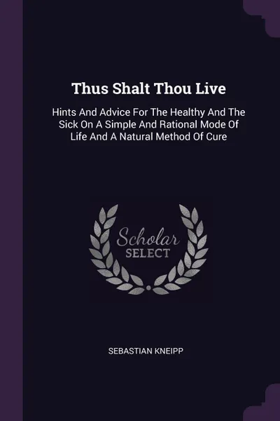 Обложка книги Thus Shalt Thou Live. Hints And Advice For The Healthy And The Sick On A Simple And Rational Mode Of Life And A Natural Method Of Cure, Sebastian Kneipp