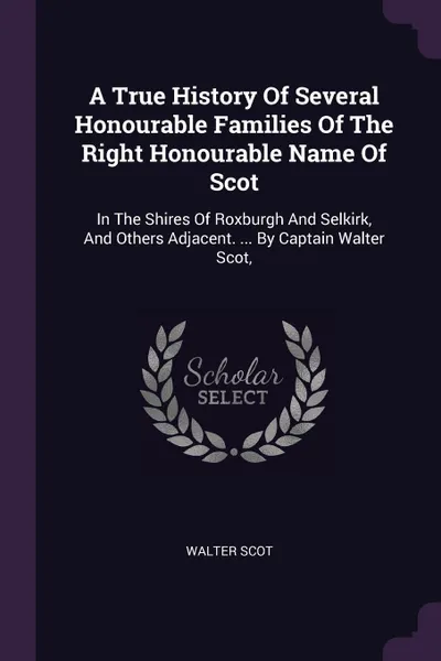 Обложка книги A True History Of Several Honourable Families Of The Right Honourable Name Of Scot. In The Shires Of Roxburgh And Selkirk, And Others Adjacent. ... By Captain Walter Scot,, Walter Scot