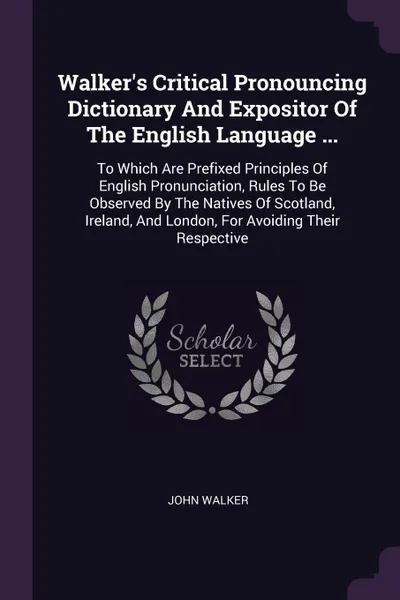 Обложка книги Walker's Critical Pronouncing Dictionary And Expositor Of The English Language ... To Which Are Prefixed Principles Of English Pronunciation, Rules To Be Observed By The Natives Of Scotland, Ireland, And London, For Avoiding Their Respective, John Walker