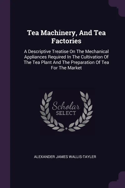 Обложка книги Tea Machinery, And Tea Factories. A Descriptive Treatise On The Mechanical Appliances Required In The Cultivation Of The Tea Plant And The Preparation Of Tea For The Market, Alexander James Wallis-Tayler