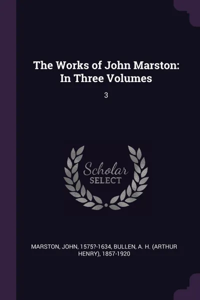 Обложка книги The Works of John Marston. In Three Volumes: 3, John Marston, A H. 1857-1920 Bullen