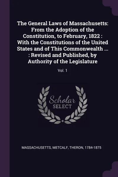 Обложка книги The General Laws of Massachusetts. From the Adoption of the Constitution, to February, 1822 : With the Constitutions of the United States and of This Commonwealth ... : Revised and Published, by Authority of the Legislature: Vol. 1, Massachusetts Massachusetts, Theron Metcalf