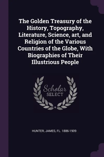 Обложка книги The Golden Treasury of the History, Topography, Literature, Science, art, and Religion of the Various Countries of the Globe, With Biographies of Their Illustrious People, James Hunter