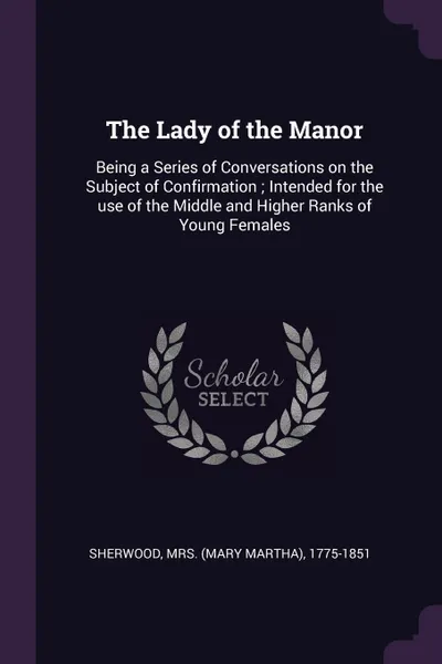 Обложка книги The Lady of the Manor. Being a Series of Conversations on the Subject of Confirmation ; Intended for the use of the Middle and Higher Ranks of Young Females, 1775-1851 Sherwood