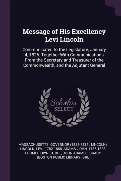 Обложка книги Message of His Excellency Levi Lincoln. Communicated to the Legislature, January 4, 1826. Together With Communications From the Secretary and Treasurer of the Commonwealth, and the Adjutant General, Massachusetts Governor, Levi Lincoln, John Adams