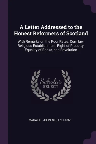 Обложка книги A Letter Addressed to the Honest Reformers of Scotland. With Remarks on the Poor Rates, Corn law, Religious Establishment, Right of Property, Equality of Ranks, and Revolution, John Maxwell