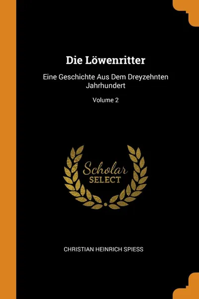 Обложка книги Die Lowenritter. Eine Geschichte Aus Dem Dreyzehnten Jahrhundert; Volume 2, Christian Heinrich Spiess