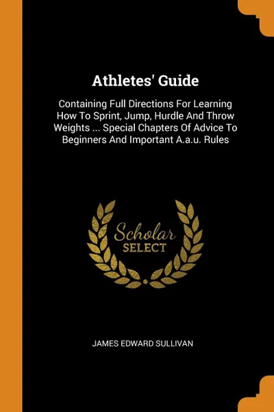 Обложка книги Athletes' Guide. Containing Full Directions For Learning How To Sprint, Jump, Hurdle And Throw Weights ... Special Chapters Of Advice To Beginners And Important A.a.u. Rules, James Edward Sullivan