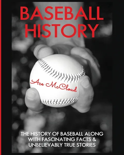 Обложка книги Baseball History. The History of Baseball Along With Fascinating Facts & Unbelievably True Stories, Ace McCloud