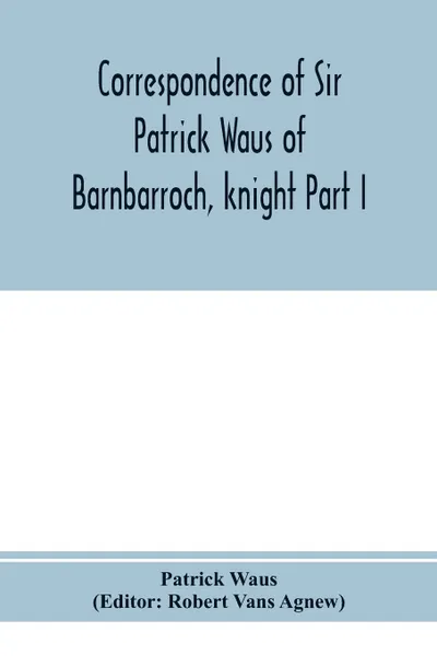 Обложка книги Correspondence of Sir Patrick Waus of Barnbarroch, knight; parson of Wigtown; first almoner to the queen; senator of the College of Justice; lord of council, and ambassador to Denmark Part I (1540-1584), Patrick Waus